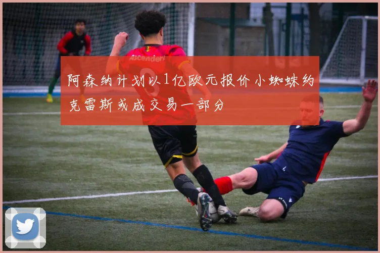 阿森纳计划以1亿欧元报价小蜘蛛约克雷斯或成交易一部分