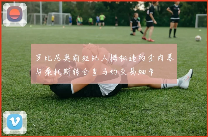 罗比尼奥前经纪人揭秘违约金内幕与桑托斯转会皇马的交易细节