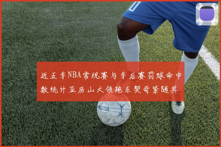 近五季NBA常规赛与季后赛罚球命中数统计亚历山大领跑东契奇紧随其后
