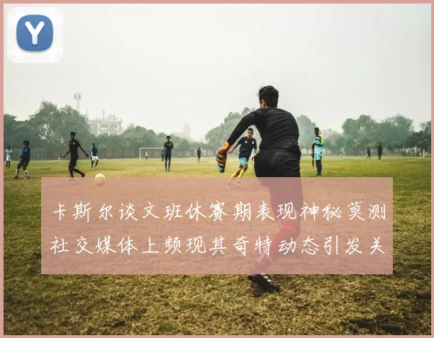 卡斯尔谈文班休赛期表现神秘莫测社交媒体上频现其奇特动态引发关注