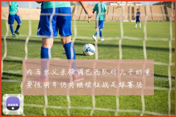 内马尔父亲强调巴西队对儿子的重要性明年仍将继续征战足球赛场